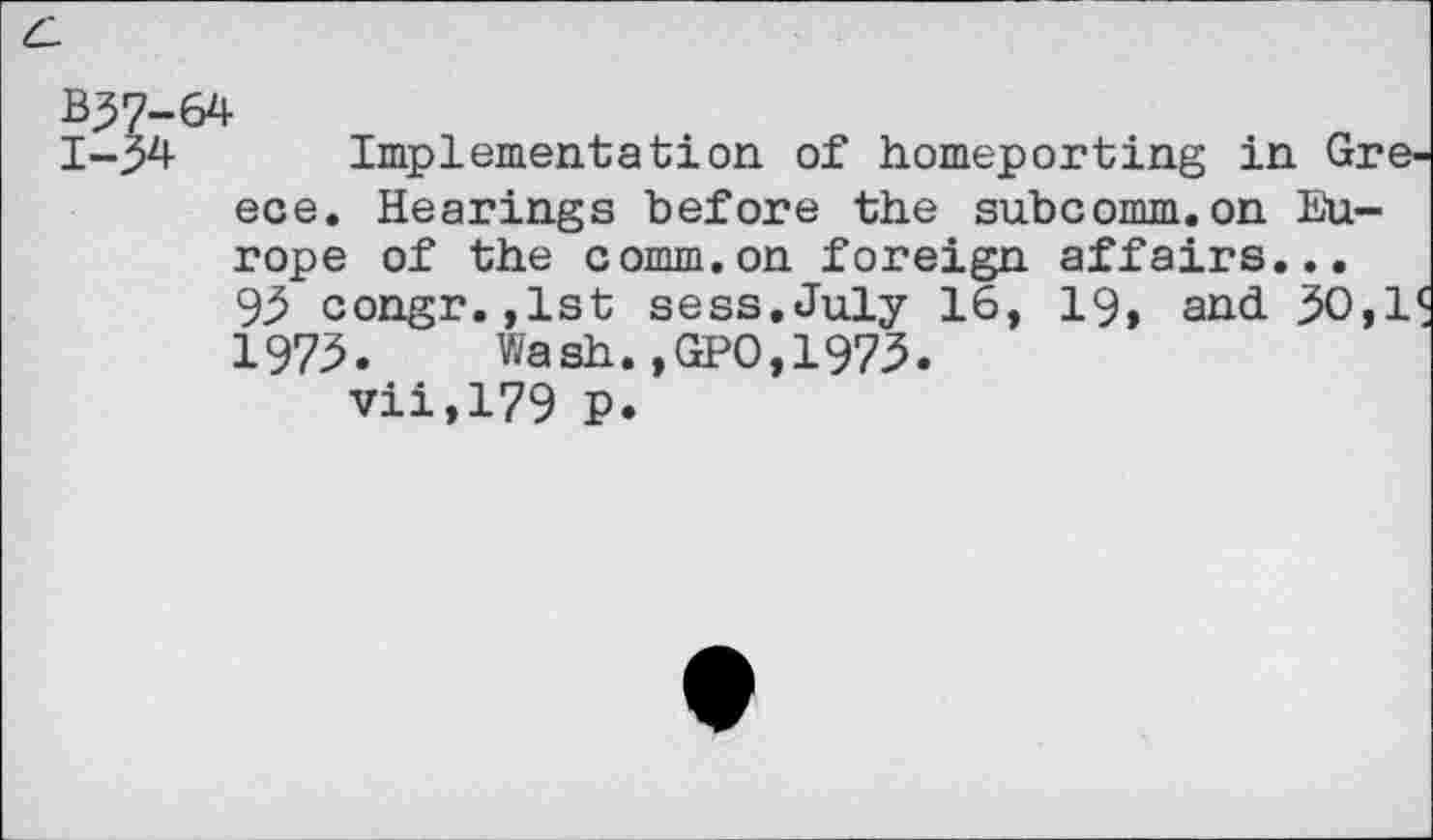 ﻿B37-64
1-34 Implementation of homeporting in Greece. Hearings before the subcomm.on Europe of the comm.on foreign affairs...
93 congr.,1st sess.July 16, 19, and 30,1 1973. Wash.,GPO,1973.
vii,179 P.